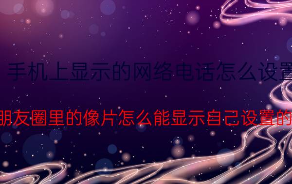 手机上显示的网络电话怎么设置 发出朋友圈里的像片怎么能显示自己设置的电话？